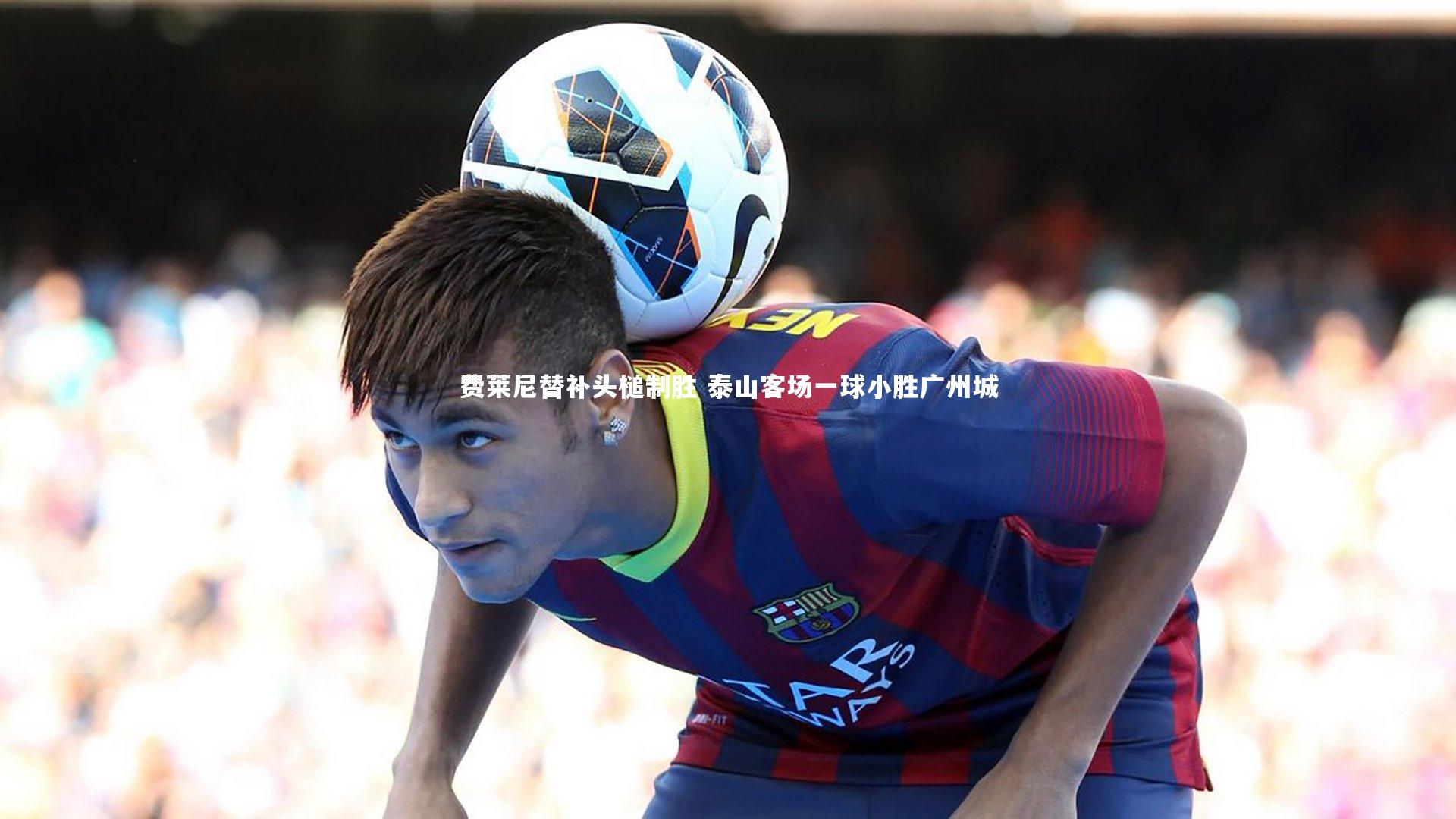 芒果体育网站：费莱尼替补头槌制胜 泰山客场一球小胜广州城